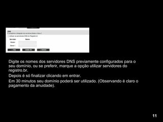Digite os nomes dos servidores DNS previamente configurados para o seu domínio, ou se preferir, marque a opção utilizar servidores do registro.br. Depois é só finalizar clicando em entrar. Em 30 minutos seu domínio poderá ser utilizado. (Observando é claro o pagamento da anuidade). 11 