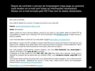 Depois de contratar o serviço de hospedagem (seja pago ou gratuito) você recebe um e-mail com todas as informações necessárias. Abaixo um e-mail enviado pelo HD Free com os dados destacados. 20 