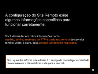 Você deverá ter em mãos informações como: usuário, senha, endereço do FTP e pasta raiz remota  do servidor remoto. Além, é claro, de já  possuir um domínio registrado . A configuração do Site Remoto exige  algumas informações específicas para  funcionar corretamente. Obs.: quem lhe informa estes dados é o serviço de hospedagem contratado para armazenar e disponibilizar o site para a Internet.  22 