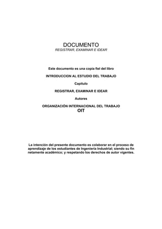 DOCUMENTO
                 REGISTRAR, EXAMINAR E IDEAR




             Este documento es una copia fiel del libro

           INTRODUCCION AL ESTUDIO DEL TRABAJO

                              Capitulo

                 REGISTRAR, EXAMINAR E IDEAR

                              Autores

         ORGANIZACIÓN INTERNACIONAL DEL TRABAJO
                                OIT




La intención del presente documento es colaborar en el proceso de
aprendizaje de los estudiantes de Ingeniería Industrial; siendo su fin
netamente académico; y respetando los derechos de autor vigentes.
 