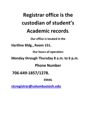 Registrar office is the
custodian of student’s
Academic records.
Our office is located in the
Hartline Bldg., Room 151.
Our hours of operation
Monday through Thursday 8 a.m. to 6 p.m.
Phone Number
706-649-1857/1278.
EMAIL
ctcregistrar@columbustech.edu
 