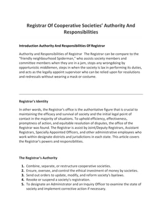 Registrar Of Cooperative Societies’ Authority And
Responsibilities
Introduction Authority And Responsibilities Of Registrar
Authority and Responsibilities of Registrar The Registrar can be compare to the
"friendly neighbourhood Spiderman," who assists society members and
committee members when they are in a jam, stops any wrongdoing by
opportunistic middlemen, steps in when the society is lax in performing its duties,
and acts as the legally appoint supervisor who can be relied upon for resolutions
and redressals without wearing a mask or costume.
Registrar's Identity
In other words, the Registrar's office is the authoritative figure that is crucial to
maintaining the efficacy and survival of society and the initial legal point of
contact in the majority of situations. To uphold efficiency, effectiveness,
promptness of action, and equitable resolution of disputes, the office of the
Registrar was found. The Registrar is assist by Joint/Deputy Registrars, Assistant
Registrars, Specially Appointed Officers, and other administrative employees who
work within designate districts and jurisdictions in each state. This article covers
the Registrar's powers and responsibilities.
The Registrar's Authority
1. Combine, separate, or restructure cooperative societies.
2. Ensure, oversee, and control the ethical investment of money by societies.
3. Send out orders to update, modify, and reform society's byelaws.
4. Revoke or suspend a society's registration.
5. To designate an Administrator and an Inquiry Officer to examine the state of
society and implement corrective action if necessary.
 