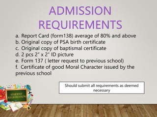 a. Report Card (form138) average of 80% and above
b. Original copy of PSA birth certificate
c. Original copy of baptismal certificate
d. 2 pcs 2” x 2” ID picture
e. Form 137 ( letter request to previous school)
f. Certificate of good Moral Character issued by the
previous school
Should submit all requirements as deemed
necessary
 