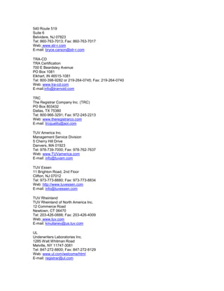 540 Route 519
Suite 6
Belvidere, NJ 07823
Tel: 860-763-7013; Fax: 860-763-7017
Web: www.str-r.com
E-mail: bryce.carson@str-r.com
TRA-CD
TRA Certification
700 E Beardsley Avenue
PO Box 1081
Elkhart, IN 46515-1081
Tel: 800-398-9282 or 219-264-0745; Fax: 219-264-0740
Web: www.tra-cd.com
E-mail:info@trarnold.com
TRC
The Registrar Company Inc. (TRC)
PO Box 803432
Dallas, TX 75380
Tel: 800-966-3291; Fax: 972-245-2213
Web: www.theregistrarco.com
E-mail: trcquality@aol.com
TUV America Inc.
Management Service Division
5 Cherry Hill Drive
Danvers, MA 01923
Tel: 978-739-7000; Fax: 978-762-7637
Web: www.TUVamerica.com
E-mail: info@tuvam.com
TUV Essen
11 Brighton Road, 2nd Floor
Clifton, NJ 07012
Tel: 973-773-8880; Fax: 973-773-8834
Web: http://www.tuvessen.com
E-mail: info@tuvessen.com
TUV Rheinland
TUV Rheinland of North America Inc.
12 Commerce Road
Newtown, CT 06470
Tel: 203-426-0888; Fax: 203-426-4009
Web: www.tuv.com
E-mail: kmullaney@us.tuv.com
UL
Underwriters Laboratories Inc.
1285 Walt Whitman Road
Melville, NY 11747-3081
Tel: 847-272-8800; Fax: 847-272-8129
Web: www.ul.com/welcome/html
E-mail: registrar@ul.com
 