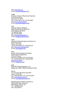 Web: www.aqsr.com
E-mail: brad.kitchen@aqsr.com
ASME
American Society of Mechanical Engineers
Three Park Avenue
New York, NY 10016
Tel: 212-591-8033; Fax: 212-591-8599
Web: www.asme.org/codes
E-mail: accreditation@asme.org
ASR
American Systems Registrar
5989 Tahoe Drive SE, Suite 120
Grand Rapids, MI 49546
Tel: 888-891-9002
Fax: 616-942-6409
Web: www.asrworldwide.com
E-mail: info@asrworldwide.com
AWM
Advanced Waste Management Systems Inc.
6430 Hixson Pike
Hixson, TN 37343
Tel: 423-843-2206; Fax: 423-843-2310
Web: www.awm.net/index.html
E-mail: service@awm.net
BNQ
Bureau de Normalisation du Quebec
Quality System Registration
333 rue Franquet
Sainte-Foy, Quebec G1P 4C7 Canada
Tel: 418-652-2238; Fax: 418-652-2292
www.criq.qc.ca/bnq
E-mail: bnq@criq.qc.ca
BQR
BestCERT Quality Registrars, Ltd.
(please see "DQS," effective Normeber 2003)
BSI Inc.
12110 Sunset Hills Road, Suite 200
Reston, VA 20190
Tel: 1-800-862-4977; Fax: 703-437-9001
Web: www.bsiamericas.com
E-mail: inquiry@bsiamericas.com
BSI Management Systems Canada Inc.
6205 Airport Road, Suite 102
Mississauga, ON L4V 1E1
Tel:: 1800 862 6752
Fax: 416 620 9911
 