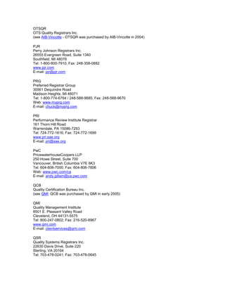 OTSQR
OTS Quality Registrars Inc.
(see AIB-Vincotte - OTSQR was purchased by AIB-Vincotte in 2004)
PJR
Perry Johnson Registrars Inc.
26555 Evergreen Road, Suite 1340
Southfield, MI 48076
Tel: 1-800-800-7910; Fax: 248-358-0882
www.pjr.com
E-mail: pjr@pjr.com
PRG
Preferred Registrar Group
30561 Dequindre Road
Madison Heights, MI 48071
Tel: 1-800-774-6764 / 248-588-9685; Fax: 248-588-9670
Web: www.myprg.com
E-mail: chuck@myprg.com
PRI
Performance Review Institute Registrar
161 Thorn Hill Road
Warrendale, PA 15086-7293
Tel: 724-772-1616; Fax: 724-772-1699
www.pri.sae.org
E-mail: pri@sae.org
PwC
PricewaterhouseCoopers LLP
250 Howe Street, Suite 700
Vancouver, British Columbia V7E 6K3
Tel: 604-806-7000; Fax: 604-806-7806
Web: www.pwc.com/ca
E-mail: andy.gillam@ca.pwc.com
QCB
Quality Certification Bureau Inc.
(see QMI: QCB was purchased by QMI in early 2005)
QMI
Quality Management Institute
8501 E. Pleasant Valley Road
Cleveland, OH 44131-5575
Tel: 800-247-0802; Fax: 216-520-8967
www.qmi.com
E-mail: clientservices@qmi.com
QSR
Quality Systems Registrars Inc.
22630 Davis Drive, Suite 220
Sterling, VA 20164
Tel: 703-478-0241; Fax: 703-478-0645
 