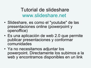 Tutorial de slideshare www.slideshare.net Slideshare, es como el "youtube" de las presentaciones online (powerpoint y openoffice) Es una aplicación de web 2.0 que permite publicar presentaciones y conformar comunidades Ya no necesitamos adjuntar los powerpoint. Directamente los subimos a la web y encontramos disponibles en un link