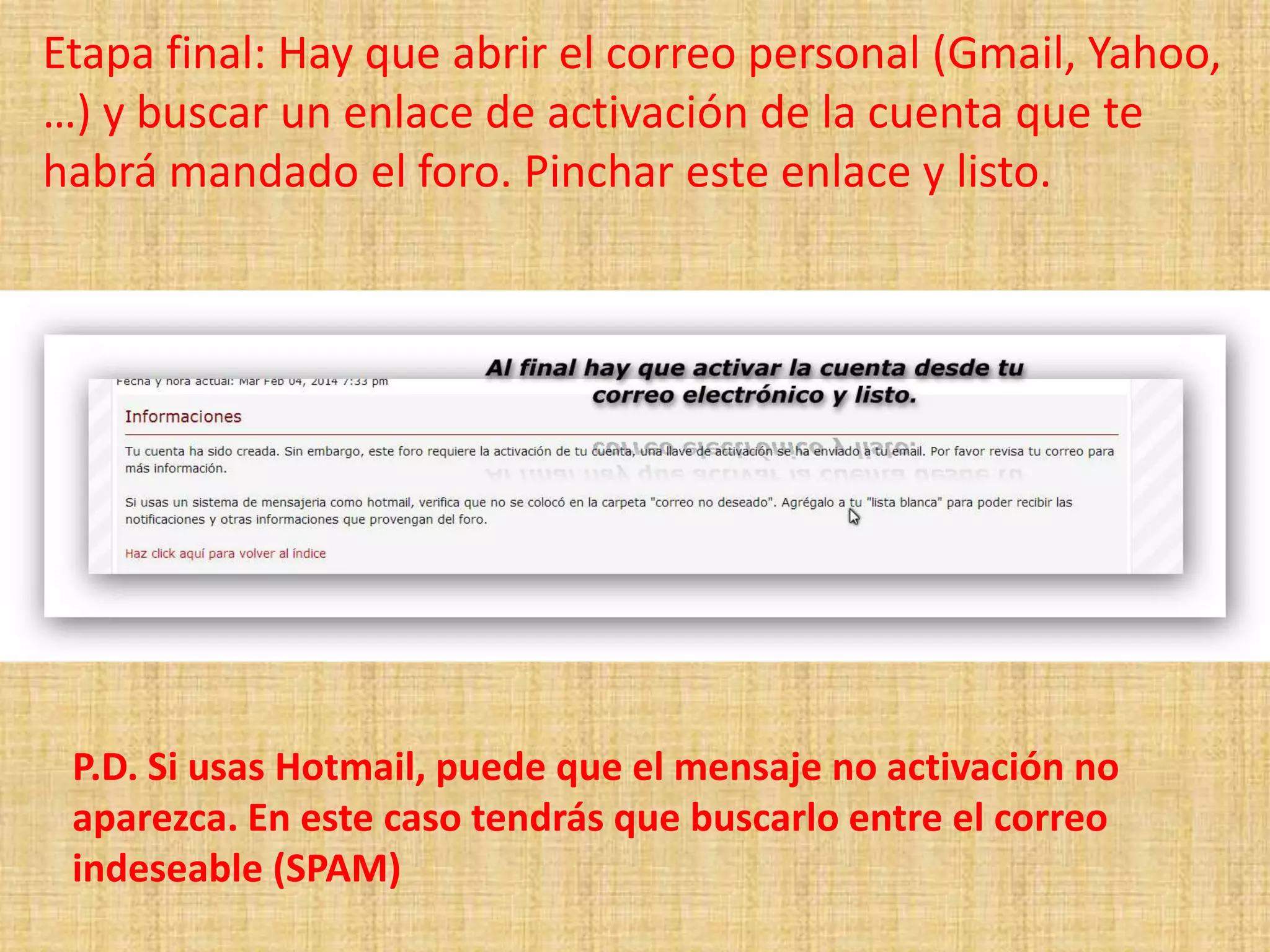 Etapa final: Hay que abrir el correo personal (Gmail, Yahoo,
…) y buscar un enlace de activación de la cuenta que te
habrá mandado el foro. Pinchar este enlace y listo.
P.D. Si usas Hotmail, puede que el mensaje no activación no
aparezca. En este caso tendrás que buscarlo entre el correo
indeseable (SPAM)