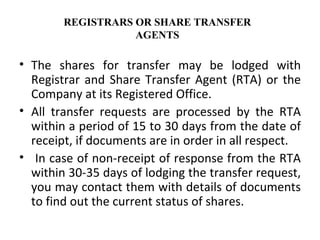 The shares for transfer may be lodged with Registrar and Share Transfer Agent (RTA) or the Company at its Registered Office.  All transfer requests are processed by the RTA within a period of 15 to 30 days from the date of receipt, if documents are in order in all respect. In case of non-receipt of response from the RTA within 30-35 days of lodging the transfer request, you may contact them with details of documents to find out the current status of shares. REGISTRARS OR SHARE TRANSFER AGENTS 