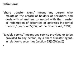 Definitions:    “ share transfer agent” means any person who maintains the record of holders of securities and deals with all matters connected with the transfer or redemption of securities or activities incidental thereto;’ (section 65(95a) of the Finance Act, 1994)    “ taxable service” means any service provided or to be provided to any person, by a share transfer agent, in relation to securities (section 65(105)(zzzj))    