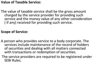 Value of Taxable Service:    The value of taxable service shall be the gross amount charged by the service provider for providing such service and the money value of any other consideration ( if any) received for providing such service.    Scope of Service:    A person who provides service to a body corporate. The services include maintenance of the record of holders of securities and dealing with all matters connected with transactions or redemption of securities. The service providers are required to be registered under SEBI Rules.  