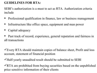 GUIDELINES FOR RTA: SEBI’s authorization is a must to act as RTA. Authorization criteria include Professional qualification in finance, law or business management Infrastructure like office space, equipment and man power Capital adequacy Past track of record, experience, general reputation and fairness in all transactions  Every RTA should maintain copies of balance sheet, Profit and loss account, statement of financial position Half-yearly unaudited result should be submitted to SEBI RTA are prohibited from buying securities based on the unpublished price sensitive information of their clients 