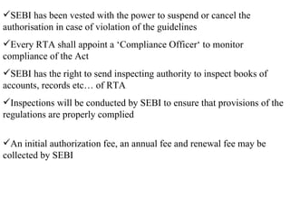 SEBI has been vested with the power to suspend or cancel the authorisation in case of violation of the guidelines Every RTA shall appoint a ‘Compliance Officer‘ to monitor compliance of the Act SEBI has the right to send inspecting authority to inspect books of accounts, records etc… of RTA Inspections will be conducted by SEBI to ensure that provisions of the regulations are properly complied An initial authorization fee, an annual fee and renewal fee may be collected by SEBI 