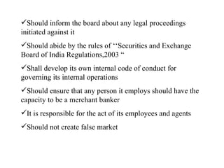 Should inform the board about any legal proceedings initiated against it Should abide by the rules of ‘‘Securities and Exchange Board of India Regulations,2003 “ Shall develop its own internal code of conduct for governing its internal operations Should ensure that any person it employs should have the capacity to be a merchant banker It is responsible for the act of its employees and agents Should not create false market 