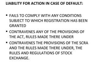 LIABILITY FOR ACTION IN CASE OF DEFAULT: FAILS TO COMPLY WITH ANY CONDITIONS SUBJECT TO WHICH REGISTRATION HAS BEEN GRANTED CONTRAVENES ANY OF THE PROVISIONS OF THE ACT, RULES MADE THERE UNDER CONTRAVENES THE PROVISIONS OF THE SCRA AND THE RULES MADE THERE UNDER, THE RULES AND REGULATIONS OF STOCK EXCHANGE. 