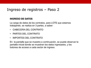 Ingreso de registros – Paso 2
INGRESO DE DATOS
La carga de datos de los contratos, para LOTE que estamos
trabajando, se realiza en 3 partes, a saber:
• CABECERA DEL CONTRATO
• PARTES DEL CONTRATO
• IMPORTES DEL CONTRATO
En la pantalla que se muestra a continuación, se puede observar la
pantalla inicial donde se muestran los datos ingresados, y los
botones de acceso a cada sector de ingreso.
 