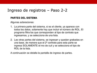 Ingreso de registros – Paso 2-2
PARTES DEL SISTEMA
Algunas aclaraciones:
1. La primera parte del sistema, si es el cliente, ya aparece con
todos los datos, solamente hay que incluir el número de ROL. El
programa filtra los que corresponden al tipo de contrato que
ingresamos, y se selecciona de una lista.
2. Las otras partes del sistema, se ingresan y quedan grabadas en
una base, de manera que el 2º contrato para esta parte se
ingresa SOLAMENTE el nro de cuit y se selecciona el tipo de
ROL de la lista.
A continuación se detalla la pantalla de ingreso de partes.
 