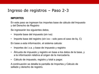 Ingreso de registros – Paso 2-3
IMPORTES
En este paso se ingresan los importes base de cálculo del Impuesto
y del Derecho de Registro
Se ingresarán los siguientes datos.
• Importe base del impuesto (sin iva)
• Importe base del registro (sin iva – solo para el caso de liq. C)
En base a esta información, el sistema calcula:
• Importes de i.v.a. y base de impuesto y registro
• Álícuota de impuesto y registro en base a los datos de la base, y
a la información relativa al origen de la mercadería.
• Cálculo de impuesto, registro y total a pagar.
A continuación se detalla la pantalla de Importes y Cálculo de
sellado y derecho de registro.
 