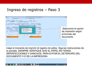 Llegó el momento de imprimir el registro de sellos. Siga las instrucciones de
la pantalla. SIEMPRE VERIFIQUE QUE EL PAPEL NO TENGA
IMPERFECCIONES Y GANCHOS, PARA EVITAR EL DETERIORO DEL
DOCUMENTO Y-O DE LA IMPRESORA
Ingreso de registros – Paso 3
Seleccione la opción
de impresión según
el formato del
documento
 