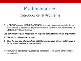 Modificaciones
Introducción al Programa
En el PROGRAMA de MODIFICACIONES, accederemos a una pantalla donde
realizaremos la secuencia de pasos necesaria para MODIFICAR DATOS DE
UN REGISTRO del Sistema.
Las condiciones para modificar un registro del sistema son las siguientes:
1. El mes no debe estar cerrado
2. Si se ha cerrado el mes, debe habilitarse un nuevo cierre rectificativo a
fin de poder realizar la modificación.
A continuación, podremos visualizar las pantallas del programa para su mejor
comprensión.
 