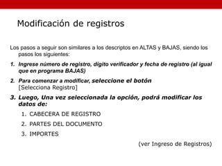 Los pasos a seguir son similares a los descriptos en ALTAS y BAJAS, siendo los
pasos los siguientes:
1. Ingrese número de registro, dígito verificador y fecha de registro (al igual
que en programa BAJAS)
2. Para comenzar a modificar, seleccione el botón
[Selecciona Registro]
3. Luego, Una vez seleccionada la opción, podrá modificar los
datos de:
1. CABECERA DE REGISTRO
2. PARTES DEL DOCUMENTO
3. IMPORTES
(ver Ingreso de Registros)
Modificación de registros
 