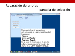 Para cualquiera de las opciones
seleccionadas, el programa solicitará el
ingreso de:
•Número
•dígito verificador
•Fecha de Registro
En el caso de Modificación de cliente,
deberemos seleccionar el nombre del
cliente de la LISTA DESCOLGABLE.
Reparación de errores
pantalla de selección
 