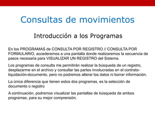 Consultas de movimientos
Introducción a los Programas
En los PROGRAMAS de CONSULTA POR REGISTRO // CONSULTA POR
FORMULARIO, accederemos a una pantalla donde realizaremos la secuencia de
pasos necesaria para VISUALIZAR UN REGISTRO del Sistema.
Los programas de consulta me permitirán realizar la búsqueda de un registro,
desplazarme en el archivo y consultar las partes involucradas en el contrato-
liquidación-documento, pero no podremos alterar los datos ni borrar información.
La única diferencia que tienen estos dos programas, es la selección de
documento o registro
A continuación, podremos visualizar las pantallas de búsqueda de ambos
programas, para su mejor comprensión.
 