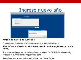 Ingrese nuevo año
Pantalla de Ingreso de Nuevo año
Cuando cambia el año, el sistema nos muestra una advertencia
Al modificar el año del sistema, no se podrán realizar registros con el año
actual.
Si aceptamos la opción, el sistema ingresara la fecha 01/01/(año siguiente) y
colocará el numerador de registros en cero
A continuación, aparecerá la pantalla de cambio de fecha
 