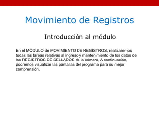 Movimiento de Registros
Introducción al módulo
En el MÓDULO de MOVIMIENTO DE REGISTROS, realizaremos
todas las tareas relativas al ingreso y mantenimiento de los datos de
los REGISTROS DE SELLADOS de la cámara, A continuación,
podremos visualizar las pantallas del programa para su mejor
comprensión.
 