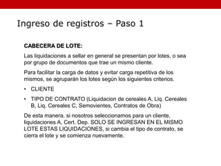 Ingreso de registros – Paso 1
CABECERA DE LOTE:
Las liquidaciones a sellar en general se presentan por lotes, o sea
por grupo de documentos que trae un mismo cliente.
Para facilitar la carga de datos y evitar carga repetitiva de los
mismos, se agruparán los lotes según los siguientes criterios.
• CLIENTE
• TIPO DE CONTRATO (Liquidacion de cereales A, Liq. Cereales
B, Liq. Cereales C, Semovientes, Contratos de Obra)
De esta manera, si nosotros seleccionamos para un cliente,
liquidaciones A, Cert. Dep. SOLO SE INGRESAN EN EL MISMO
LOTE ESTAS LIQUIDACIONES, si cambia el tipo de contrato, se
cierra el lote y se comienza nuevamente.
 