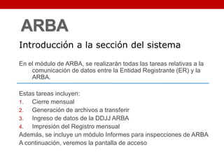 ARBA
En el módulo de ARBA, se realizarán todas las tareas relativas a la
comunicación de datos entre la Entidad Registrante (ER) y la
ARBA.
Estas tareas incluyen:
1. Cierre mensual
2. Generación de archivos a transferir
3. Ingreso de datos de la DDJJ ARBA
4. Impresión del Registro mensual
Además, se incluye un módulo Informes para inspecciones de ARBA
A continuación, veremos la pantalla de acceso
Introducción a la sección del sistema
 