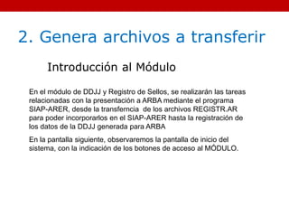 2. Genera archivos a transferir
Introducción al Módulo
En el módulo de DDJJ y Registro de Sellos, se realizarán las tareas
relacionadas con la presentación a ARBA mediante el programa
SIAP-ARER, desde la transferncia de los archivos REGISTR.AR
para poder incorporarlos en el SIAP-ARER hasta la registración de
los datos de la DDJJ generada para ARBA
En la pantalla siguiente, observaremos la pantalla de inicio del
sistema, con la indicación de los botones de acceso al MÓDULO.
 