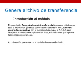 Genera archivo de transferencia
Introducción al módulo
El sub-módulo Genera Archivo de transferencia tiene como objetivo que,
toda la información generada por el sistema durante el mes, pueda ser
exportada a un archivo con el formato solicitado por la A.R.B.A. para
incorporar el mismo en su aplicativo en línea, evitando tener que ingresar
la información nuevamente.
A continuación, presentamos la pantalla de acceso al módulo
 