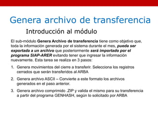 Genera archivo de transferencia
Introducción al módulo
El sub-módulo Genera Archivo de transferencia tiene como objetivo que,
toda la información generada por el sistema durante el mes, pueda ser
exportada a un archivo que posteriormente será importado por el
programa SIAP-ARER evitando tener que ingresar la información
nuevamente. Esta tarea se realiza en 3 pasos:
1. Genera movimientos del cierre a transferir. Selecciona los registros
cerrados que serán transferidos al ARBA
2. Genera archivo ASCII – Convierte a este formato los archivos
generados en el paso anterior.
3. Genera archivo comprimido .ZIP y valida el mismo para su transferencia
a partir del programa GENHASH, según lo solicitado por ARBA
 