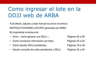 Como ingresar el lote en la
DDJJ web de ARBA
A tal efecto, adjunto a este manual se envío el arvhivo:
INSTRUCTIVOARSELLOS.PDF generado por ARBA.
Es importante la lectura de:
• Inicio – cómo generar una DDJJ – Páginas 03 a 09
• Como incorporar información por lotes. Páginas 20 a 24
• Cómo liquidar DDJJ pendientes Páginas 30 a 34
• Opción consulta de Lotes pendientes y DDJJ Páginas 35 a 40
 