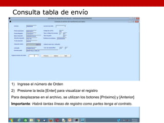 1) Ingrese el número de Orden
2) Presione la tecla [Enter] para visualizar el registro
Para desplazarse en el archivo, se utilizan los botones [Próximo] y [Anterior]
Importante: Habrá tantas líneas de registro como partes tenga el contrato.
Consulta tabla de envío
 
