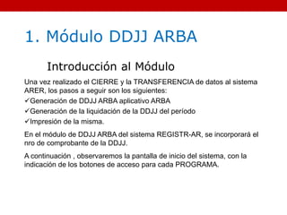 1. Módulo DDJJ ARBA
Introducción al Módulo
Una vez realizado el CIERRE y la TRANSFERENCIA de datos al sistema
ARER, los pasos a seguir son los siguientes:
Generación de DDJJ ARBA aplicativo ARBA
Generación de la liquidación de la DDJJ del período
Impresión de la misma.
En el módulo de DDJJ ARBA del sistema REGISTR-AR, se incorporará el
nro de comprobante de la DDJJ.
A continuación , observaremos la pantalla de inicio del sistema, con la
indicación de los botones de acceso para cada PROGRAMA.
 