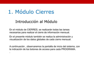 1. Módulo Cierres
Introducción al Módulo
En el módulo de CIERRES, se realizarán todas las tareas
necesarias para realizar el cierre de información mensual.
En el presente módulo también se realiza la administración y
visualización de los datos globales de cada cierre mensual.
A continuación , observaremos la pantalla de inicio del sistema, con
la indicación de los botones de acceso para cada PROGRAMA.
.
 
