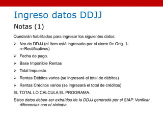 Quedarán habilitados para ingresar los siguientes datos:
 Nro de DDJJ (el ítem está ingresado por el cierre 0= Orig. 1-
n=Rectificativos)
 Fecha de pago.
 Base Imponible Rentas
 Total Impuesto
 Rentas Débitos varios (se ingresará el total de débitos)
 Rentas Créditos varios (se ingresará el total de créditos)
EL TOTAL LO CALCULA EL PROGRAMA.
Estos datos deben ser extraídos de la DDJJ generada por el SIAP. Verificar
diferencias con el sistema.
Ingreso datos DDJJ
Notas (1)
 