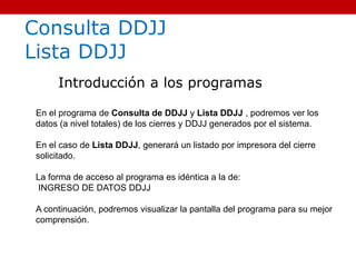 Consulta DDJJ
Lista DDJJ
Introducción a los programas
En el programa de Consulta de DDJJ y Lista DDJJ , podremos ver los
datos (a nivel totales) de los cierres y DDJJ generados por el sistema.
En el caso de Lista DDJJ, generará un listado por impresora del cierre
solicitado.
La forma de acceso al programa es idéntica a la de:
INGRESO DE DATOS DDJJ
A continuación, podremos visualizar la pantalla del programa para su mejor
comprensión.
 