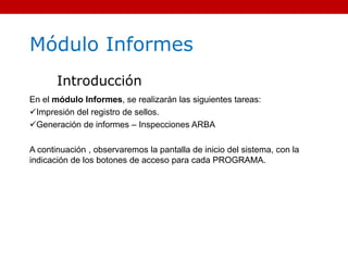 Módulo Informes
Introducción
En el módulo Informes, se realizarán las siguientes tareas:
Impresión del registro de sellos.
Generación de informes – Inspecciones ARBA
A continuación , observaremos la pantalla de inicio del sistema, con la
indicación de los botones de acceso para cada PROGRAMA.
 