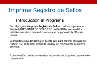 Imprime Registro de Sellos
Introducción al Programa
Con el programa Imprime Registro de Sellos, podremos generar el
listado del REGISTRO DE SELLOS DE LA CÁMARA, con los datos
definitivos del cierre mensual cuando ya se ha generado la DDJJ del
mismo.
Es importante que tengamos en cuenta que, para imprimir el listado del
REGISTRO, debe estar generada la DDJJ del mismo, para su archivo
definitivo.
A continuación, podremos visualizar la pantalla del programa para su mejor
comprensión
 