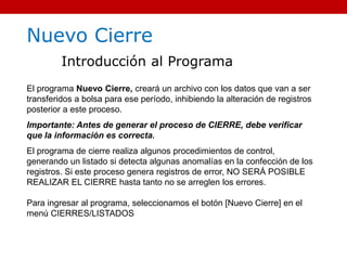 Nuevo Cierre
Introducción al Programa
El programa Nuevo Cierre, creará un archivo con los datos que van a ser
transferidos a bolsa para ese período, inhibiendo la alteración de registros
posterior a este proceso.
Importante: Antes de generar el proceso de CIERRE, debe verificar
que la información es correcta.
El programa de cierre realiza algunos procedimientos de control,
generando un listado si detecta algunas anomalías en la confección de los
registros. Si este proceso genera registros de error, NO SERÁ POSIBLE
REALIZAR EL CIERRE hasta tanto no se arreglen los errores.
Para ingresar al programa, seleccionamos el botón [Nuevo Cierre] en el
menú CIERRES/LISTADOS
 
