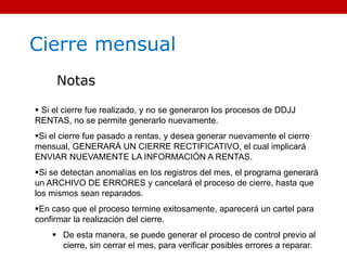 Cierre mensual
Notas
 Si el cierre fue realizado, y no se generaron los procesos de DDJJ
RENTAS, no se permite generarlo nuevamente.
Si el cierre fue pasado a rentas, y desea generar nuevamente el cierre
mensual, GENERARÁ UN CIERRE RECTIFICATIVO, el cual implicará
ENVIAR NUEVAMENTE LA INFORMACIÓN A RENTAS.
Si se detectan anomalías en los registros del mes, el programa generará
un ARCHIVO DE ERRORES y cancelará el proceso de cierre, hasta que
los mismos sean reparados.
En caso que el proceso termine exitosamente, aparecerá un cartel para
confirmar la realización del cierre.
 De esta manera, se puede generar el proceso de control previo al
cierre, sin cerrar el mes, para verificar posibles errores a reparar.
 