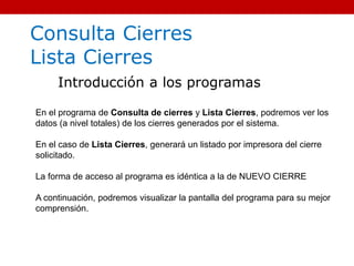 Consulta Cierres
Lista Cierres
Introducción a los programas
En el programa de Consulta de cierres y Lista Cierres, podremos ver los
datos (a nivel totales) de los cierres generados por el sistema.
En el caso de Lista Cierres, generará un listado por impresora del cierre
solicitado.
La forma de acceso al programa es idéntica a la de NUEVO CIERRE
A continuación, podremos visualizar la pantalla del programa para su mejor
comprensión.
 