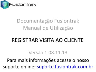 Documentação Fusiontrak
Manual de Utilização
REGISTRAR VISITA AO CLIENTE
Versão 1.08.11.13
Para mais informações acesse o nosso
suporte online: suporte.fusiontrak.com.br

 
