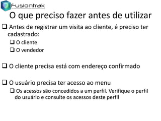 O que preciso fazer antes de utilizar
 Antes de registrar um visita ao cliente, é preciso ter
cadastrado:
 O cliente
 O vendedor

 O cliente precisa está com endereço confirmado
 O usuário precisa ter acesso ao menu
 Os acessos são concedidos a um perfil. Verifique o perfil
do usuário e consulte os acessos deste perfil

 
