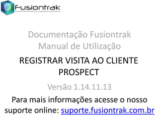 Documentação Fusiontrak
Manual de Utilização
REGISTRAR VISITA AO CLIENTE
PROSPECT
Versão 1.14.11.13
Para mais informações acesse o nosso
suporte online: suporte.fusiontrak.com.br

 