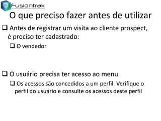 O que preciso fazer antes de utilizar
 Antes de registrar um visita ao cliente prospect,
é preciso ter cadastrado:
 O vendedor

 O usuário precisa ter acesso ao menu
 Os acessos são concedidos a um perfil. Verifique o
perfil do usuário e consulte os acessos deste perfil

 