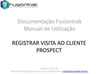 Documentação Fusiontrak
Manual de Utilização
REGISTRAR VISITA AO CLIENTE
PROSPECT
Versão 1.14.11.13
Para mais informações acesse o nosso suporte online: suporte.fusiontrak.com.br

 